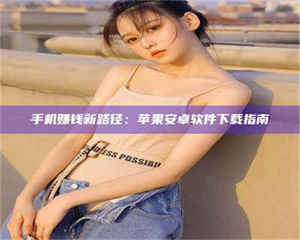 孟津手机赚钱新路径：苹果安卓软件下载指南 第1张