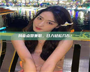 孟津抖音点赞兼职，日入轻松几百！ 第1张