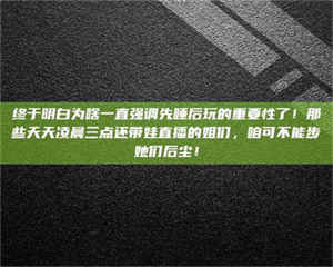 孟津终于明白为啥一直强调先睡后玩的重要性了！那些天天凌晨三点还带娃直播的姐们，咱可不能步她们后尘！ 第1张