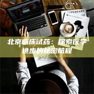 孟津北京临床试药:探索医学进步的秘密航程 第1张 孟津北京临床试药:探索医学进步的秘密航程 第1张