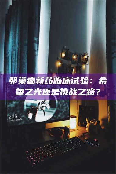 孟津卵巢癌新药临床试验：希望之光还是挑战之路？ 第1张