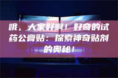 孟津哦，大家好啊！好奇的试药公膏贴：探索神奇贴剂的奥秘！ 第1张