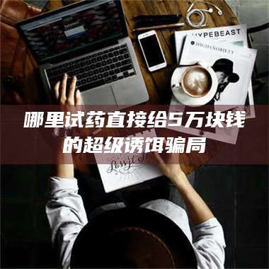 孟津哪里试药直接给5万块钱的超级诱饵骗局 第1张