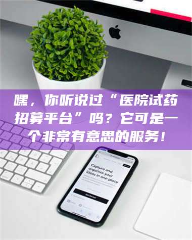 孟津嘿，你听说过“医院试药招募平台”吗？它可是一个非常有意思的服务！ 第1张