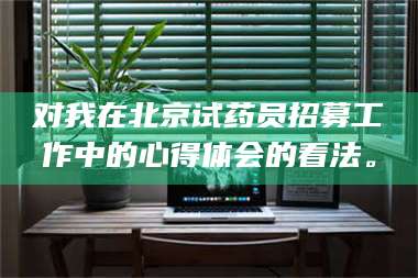 孟津对我在北京试药员招募工作中的心得体会的看法。 第1张