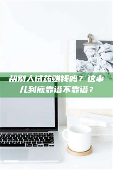 孟津帮别人试药赚钱吗？这事儿到底靠谱不靠谱？ 第1张