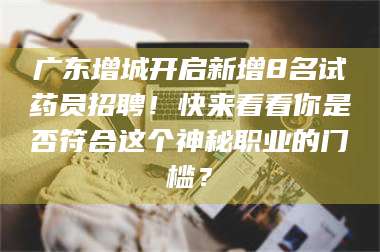 孟津广东增城开启新增8名试药员招聘！快来看看你是否符合这个神秘职业的门槛？ 第1张