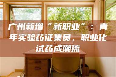 孟津广州新增“新职业”：青年实验药征集员，职业化试药成潮流 第1张