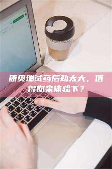 孟津康贝瑞试药后劲太大，值得你来体验下？ 第1张