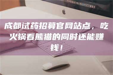 孟津成都试药招募官网站点，吃火锅看熊猫的同时还能赚钱！ 第1张