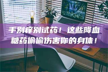 孟津手别痒别试药！这些降血糖药偷偷伤害你的身体！ 第1张