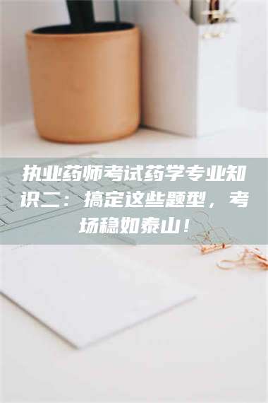 孟津执业药师考试药学专业知识二：搞定这些题型，考场稳如泰山！ 第1张