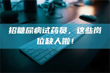 孟津招糖尿病试药员，这些岗位缺人啦！ 第1张