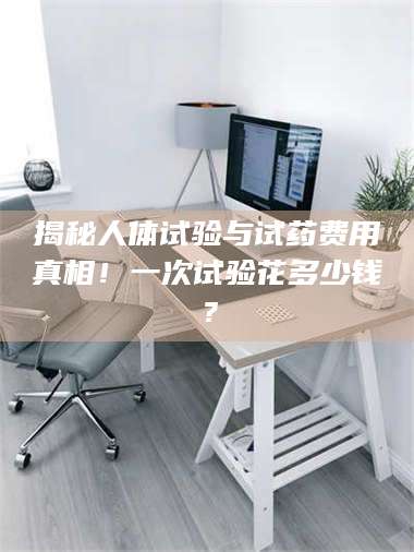 孟津揭秘人体试验与试药费用真相！一次试验花多少钱？ 第1张