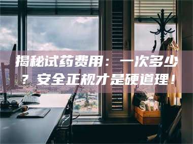 孟津揭秘试药费用：一次多少？安全正规才是硬道理！ 第1张